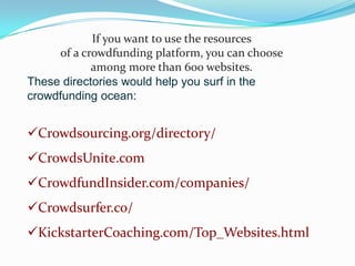 If you want to use the resources
of a crowdfunding platform, you can choose
among more than 600 websites.
These directories would help you surf in the
crowdfunding ocean:

Crowdsourcing.org/directory/

CrowdsUnite.com
CrowdfundInsider.com/companies/
Crowdsurfer.co/
KickstarterCoaching.com/Top_Websites.html

 