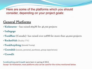 Here are some of the platforms which you should
consider, depending on your project goals:

General Platforms
Kickstarter

– has raised $635M for 46,700 projects

Indiegogo
FundRazr (Canada)-

has raised over $28M for more than 40,000 projects

RocketHub (Reality TV)
FundAnything (Donald Trump)
Crowdtilt (causes, personal, purchases, group experiences)
CrowdIt

FundAnything and CrowdIt were born in spring of 2013.
Except for Kickstarter, most platforms also can be used for the niches mentioned below.

 