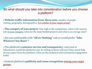 So what should you take into consideration before you choose
a platform?
Website traffic information from Alexa.com:

number of people
visiting, geography, demographics. Is it similar to your target group?
The category of

your project: how high is the competition, what is the success

rate in your category, what are the most funded projects and what is an average raise?
Are you comfortable with

“All-or-Nothing” rule or would prefer “Take

Whatever You Raise”?
The platform’s customer service and transparency:

what kind of
information would the platform’s rep. be willing to share with you? How much help
do you expect from the platform, what are the analytical and community engagement
tools?
General

groups.

platform’s publicity and name recognition among your target

 