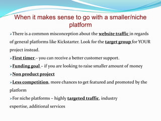 When it makes sense to go with a smaller/niche
platform
There is a common misconception about the website traffic in regards

of general platforms like Kickstarter. Look for the target group for YOUR
project instead.
First timer – you can receive a
Funding goal

better customer support.

– if you are looking to raise smaller amount of money

Non product project
Less competition,

more chances to get featured and promoted by the

platform
For niche platforms –

highly targeted traffic, industry

expertise, additional services

 