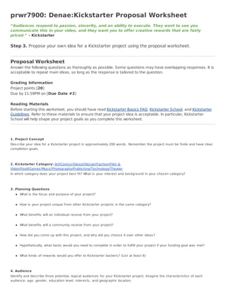 prwr7900: Denae:Kickstarter Proposal Worksheet
“Audiences respond to passion, sincerity, and an ability to execute. They want to see you
communicate this in your video, and they want you to offer creative rewards that are fairly
priced.” - Kickstarter

Step 3. Propose your own idea for a Kickstarter project using the proposal worksheet.


Proposal Worksheet
Answer the following questions as thoroughly as possible. Some questions may have overlapping responses. It is
acceptable to repeat main ideas, so long as the response is tailored to the question.

Grading Information
Project points [20]
Due by 11:59PM on [Due Date #2]

Reading Materials
Before starting this worksheet, you should have read Kickstarter Basics FAQ, Kickstarter School, and Kickstarter
Guidelines. Refer to these materials to ensure that your project idea is acceptable. In particular, Kickstarter
School will help shape your project goals as you complete this worksheet.




1. Project Concept
Des cribe your idea for a Kicks tarter project in approximately 200 words . Remember the project mus t be finite and have clear
completion goals .



2. Kickstarter Category: Art|Comics |Dance|Des ign|Fas hion|Film &
Video|Food|Games |Mus ic|Photography|Publis hing|Technology|Theater
In which category does your project bes t fit? What is your interes t and background in your chos en category?



3. Planning Questions
      What is the focus and purpos e of your project?


      How is your project unique from other Kicks tarter projects in the s ame category?


      What benefits will an individual receive from your project?


      What benefits will a community receive from your project?


      How did you come up with this project, and why did you choos e it over other ideas ?


      Hypothetically, what tas ks would you need to complete in order to fulfill your project if your funding goal was met?


      What kinds of rewards would you offer to Kicks tarter backers ? (Lis t at leas t 6)



4. Audience
Identify and des cribe three potential, logical audiences for your Kicks tarter project. Imagine the characteris tics of each
audience: age, gender, education level, interes ts , and geographic location.
 