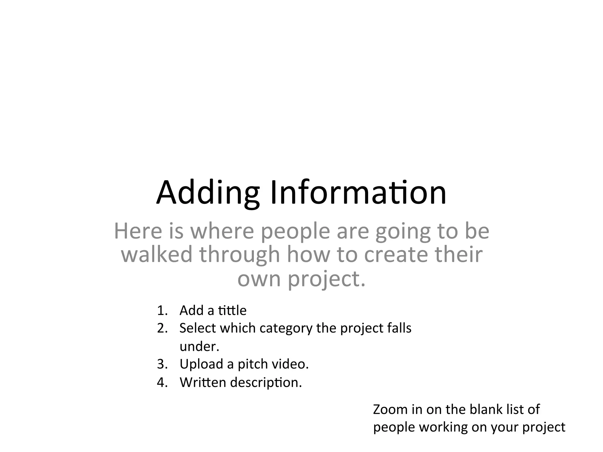 Adding	
  Informa>on	
  
Here	
  is	
  where	
  people	
  are	
  going	
  to	
  be	
  
walked	
  through	
  how	
  to	
  create	
  their	
  
                 own	
  project.	
  	
  
      1.  Add	
  a	
  >Mle	
  	
  
      2.  Select	
  which	
  category	
  the	
  project	
  falls	
  
          under.	
  	
  
      3.  Upload	
  a	
  pitch	
  video.	
  
      4.  WriMen	
  descrip>on.	
  	
  
                                                         Zoom	
  in	
  on	
  the	
  blank	
  list	
  of	
  
                                                         people	
  working	
  on	
  your	
  project	
  
 