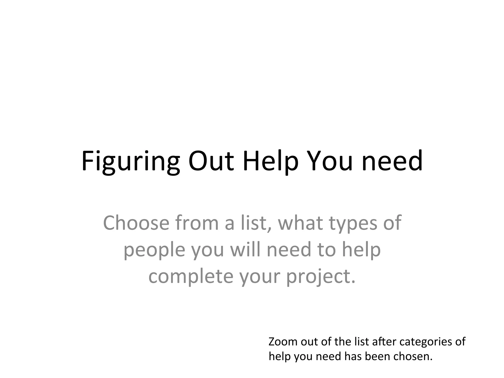 Figuring	
  Out	
  Help	
  You	
  need	
  
  Choose	
  from	
  a	
  list,	
  what	
  types	
  of	
  
    people	
  you	
  will	
  need	
  to	
  help	
  
      complete	
  your	
  project.	
  

                                Zoom	
  out	
  of	
  the	
  list	
  aLer	
  categories	
  of	
  
                                help	
  you	
  need	
  has	
  been	
  chosen.	
  
 