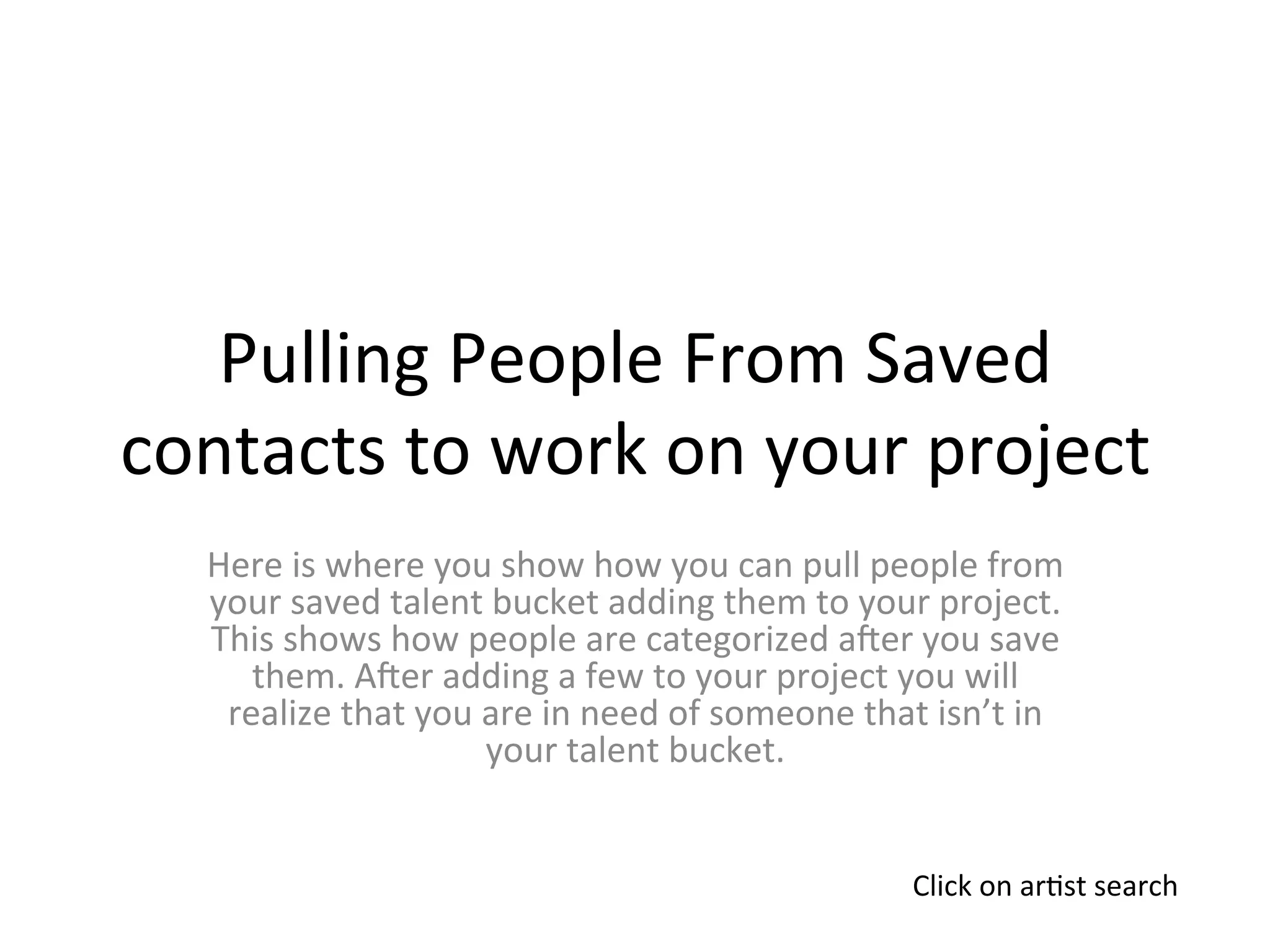Pulling	
  People	
  From	
  Saved	
  
contacts	
  to	
  work	
  on	
  your	
  project	
  
    Here	
  is	
  where	
  you	
  show	
  how	
  you	
  can	
  pull	
  people	
  from	
  
    your	
  saved	
  talent	
  bucket	
  adding	
  them	
  to	
  your	
  project.	
  
    This	
  shows	
  how	
  people	
  are	
  categorized	
  aLer	
  you	
  save	
  
       them.	
  ALer	
  adding	
  a	
  few	
  to	
  your	
  project	
  you	
  will	
  
     realize	
  that	
  you	
  are	
  in	
  need	
  of	
  someone	
  that	
  isn’t	
  in	
  
                               your	
  talent	
  bucket.	
  


                                                                           Click	
  on	
  ar>st	
  search	
  
 