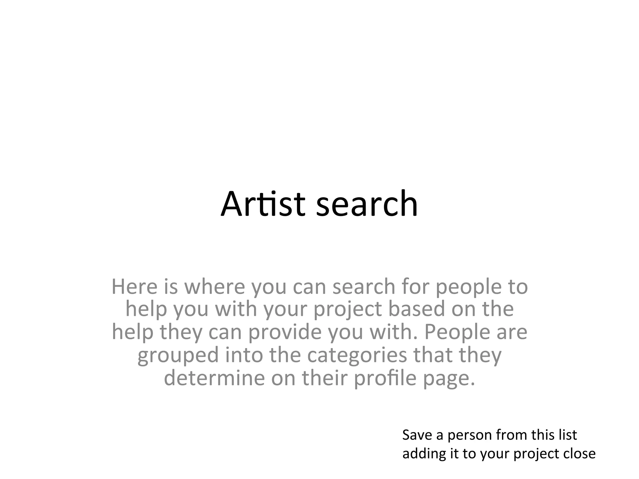 Ar>st	
  search	
  
Here	
  is	
  where	
  you	
  can	
  search	
  for	
  people	
  to	
  
 help	
  you	
  with	
  your	
  project	
  based	
  on	
  the	
  
help	
  they	
  can	
  provide	
  you	
  with.	
  People	
  are	
  
  grouped	
  into	
  the	
  categories	
  that	
  they	
  
         determine	
  on	
  their	
  proﬁle	
  page.	
  

                                                Save	
  a	
  person	
  from	
  this	
  list	
  
                                                adding	
  it	
  to	
  your	
  project	
  close	
  
 