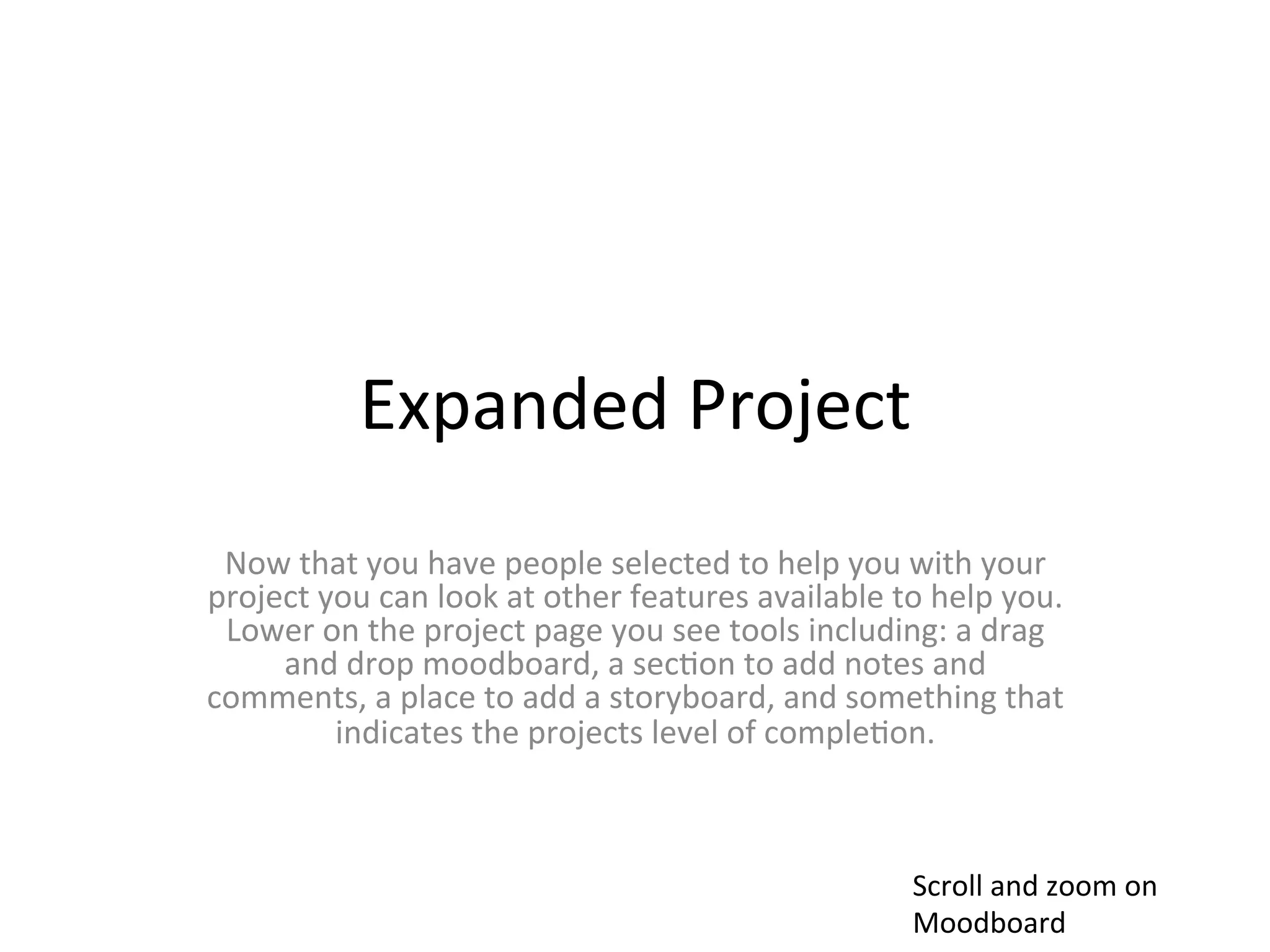Expanded	
  Project	
  
 Now	
  that	
  you	
  have	
  people	
  selected	
  to	
  help	
  you	
  with	
  your	
  
project	
  you	
  can	
  look	
  at	
  other	
  features	
  available	
  to	
  help	
  you.	
  	
  
 Lower	
  on	
  the	
  project	
  page	
  you	
  see	
  tools	
  including:	
  a	
  drag	
  
     and	
  drop	
  moodboard,	
  a	
  sec>on	
  to	
  add	
  notes	
  and	
  
comments,	
  a	
  place	
  to	
  add	
  a	
  storyboard,	
  and	
  something	
  that	
  
            indicates	
  the	
  projects	
  level	
  of	
  comple>on.	
  



                                                                                Scroll	
  and	
  zoom	
  on	
  
                                                                                Moodboard	
  
 