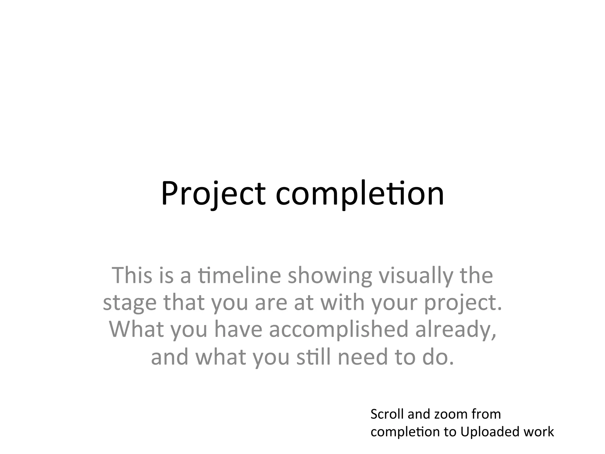 Project	
  comple>on	
  

 This	
  is	
  a	
  >meline	
  showing	
  visually	
  the	
  
stage	
  that	
  you	
  are	
  at	
  with	
  your	
  project.	
  
 What	
  you	
  have	
  accomplished	
  already,	
  
     and	
  what	
  you	
  s>ll	
  need	
  to	
  do.	
  

                                          Scroll	
  and	
  zoom	
  from	
  
                                          comple>on	
  to	
  Uploaded	
  work	
  
 
