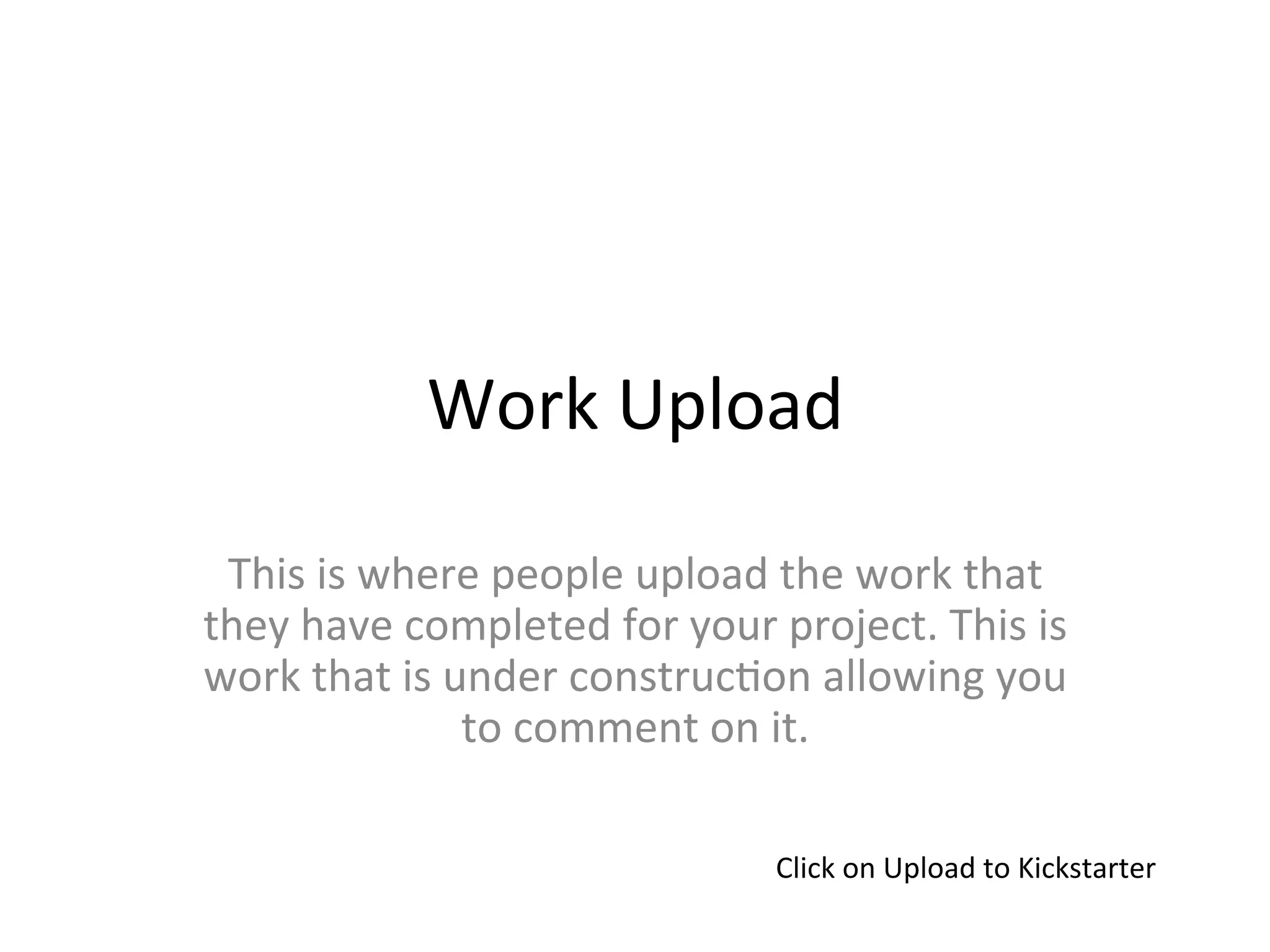 Work	
  Upload	
  

 This	
  is	
  where	
  people	
  upload	
  the	
  work	
  that	
  
they	
  have	
  completed	
  for	
  your	
  project.	
  This	
  is	
  
work	
  that	
  is	
  under	
  construc>on	
  allowing	
  you	
  
                       to	
  comment	
  on	
  it.	
  

                                             Click	
  on	
  Upload	
  to	
  Kickstarter	
  
 