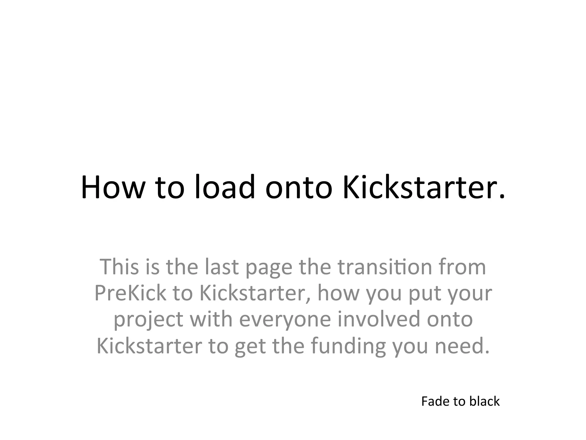 How	
  to	
  load	
  onto	
  Kickstarter.	
  

 This	
  is	
  the	
  last	
  page	
  the	
  transi>on	
  from	
  
 PreKick	
  to	
  Kickstarter,	
  how	
  you	
  put	
  your	
  
   project	
  with	
  everyone	
  involved	
  onto	
  
 Kickstarter	
  to	
  get	
  the	
  funding	
  you	
  need.	
  

                                                     Fade	
  to	
  black	
  
 