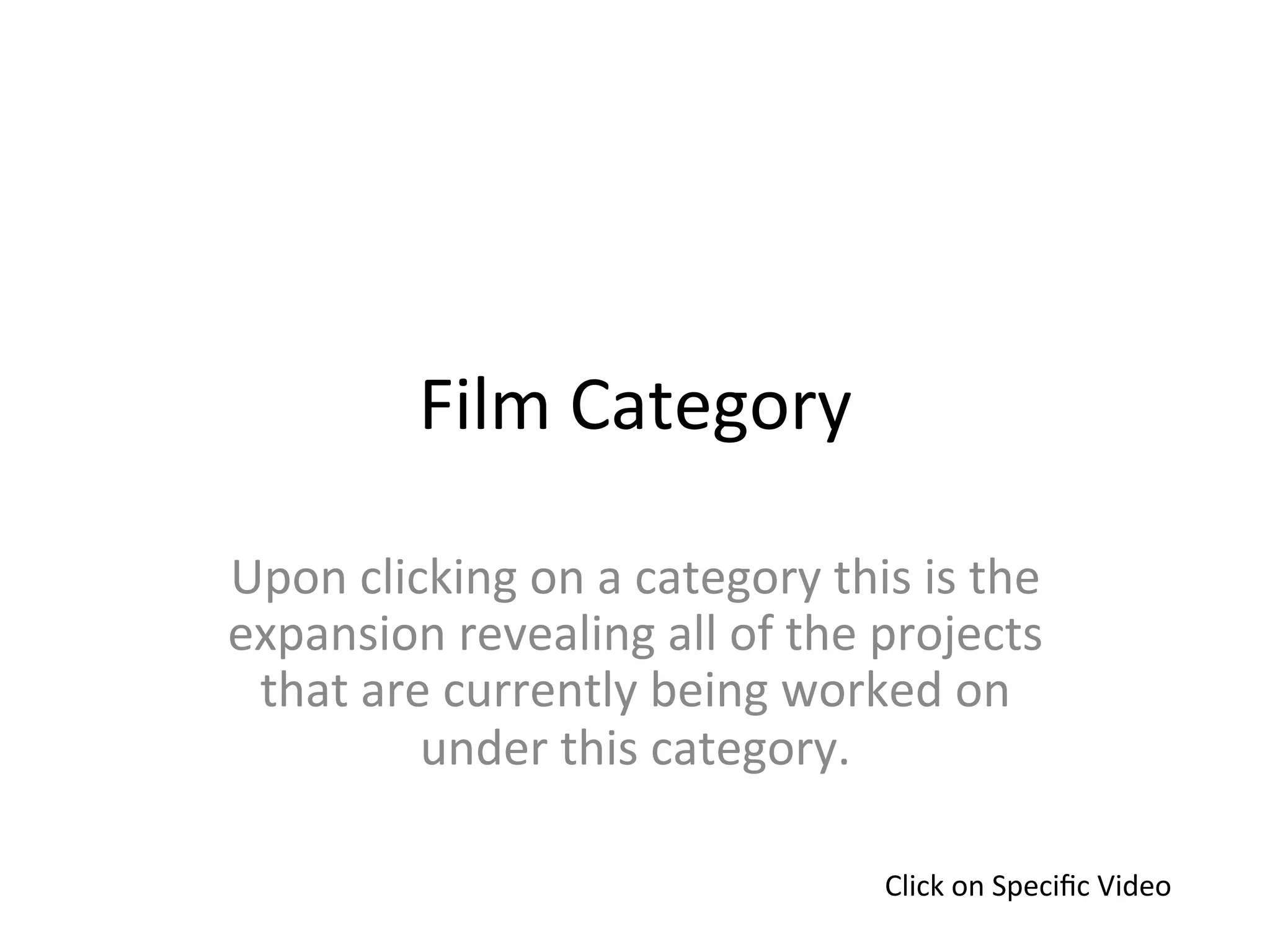 Film	
  Category	
  

Upon	
  clicking	
  on	
  a	
  category	
  this	
  is	
  the	
  
expansion	
  revealing	
  all	
  of	
  the	
  projects	
  
 that	
  are	
  currently	
  being	
  worked	
  on	
  
            under	
  this	
  category.	
  

                                                  Click	
  on	
  Speciﬁc	
  Video	
  
 