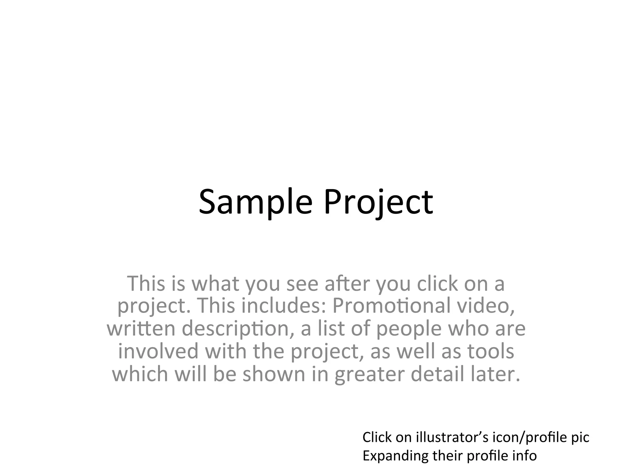 Sample	
  Project	
  
  This	
  is	
  what	
  you	
  see	
  aLer	
  you	
  click	
  on	
  a	
  
 project.	
  This	
  includes:	
  Promo>onal	
  video,	
  
wriMen	
  descrip>on,	
  a	
  list	
  of	
  people	
  who	
  are	
  
 involved	
  with	
  the	
  project,	
  as	
  well	
  as	
  tools	
  
which	
  will	
  be	
  shown	
  in	
  greater	
  detail	
  later.	
  

                                           Click	
  on	
  illustrator’s	
  icon/proﬁle	
  pic	
  
                                           Expanding	
  their	
  proﬁle	
  info	
  
 