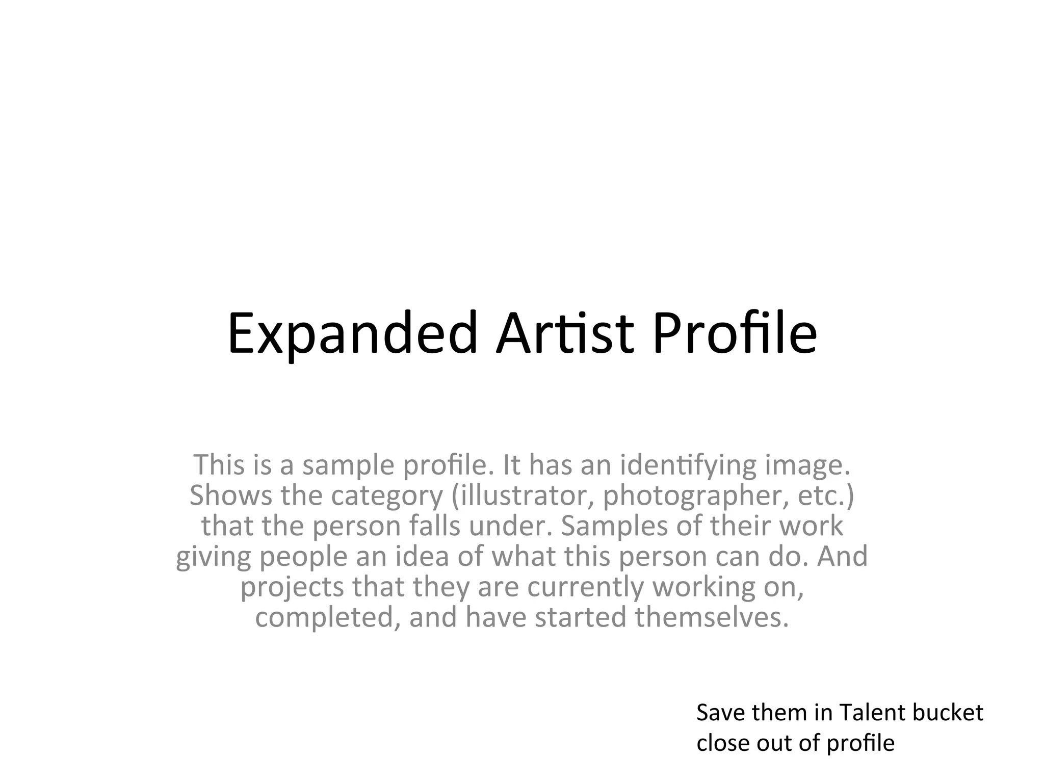 Expanded	
  Ar>st	
  Proﬁle	
  
 This	
  is	
  a	
  sample	
  proﬁle.	
  It	
  has	
  an	
  iden>fying	
  image.	
  
 Shows	
  the	
  category	
  (illustrator,	
  photographer,	
  etc.)	
  
  that	
  the	
  person	
  falls	
  under.	
  Samples	
  of	
  their	
  work	
  
giving	
  people	
  an	
  idea	
  of	
  what	
  this	
  person	
  can	
  do.	
  And	
  
     projects	
  that	
  they	
  are	
  currently	
  working	
  on,	
  
         completed,	
  and	
  have	
  started	
  themselves.	
  

                                                                Save	
  them	
  in	
  Talent	
  bucket	
  
                                                                close	
  out	
  of	
  proﬁle	
  
 