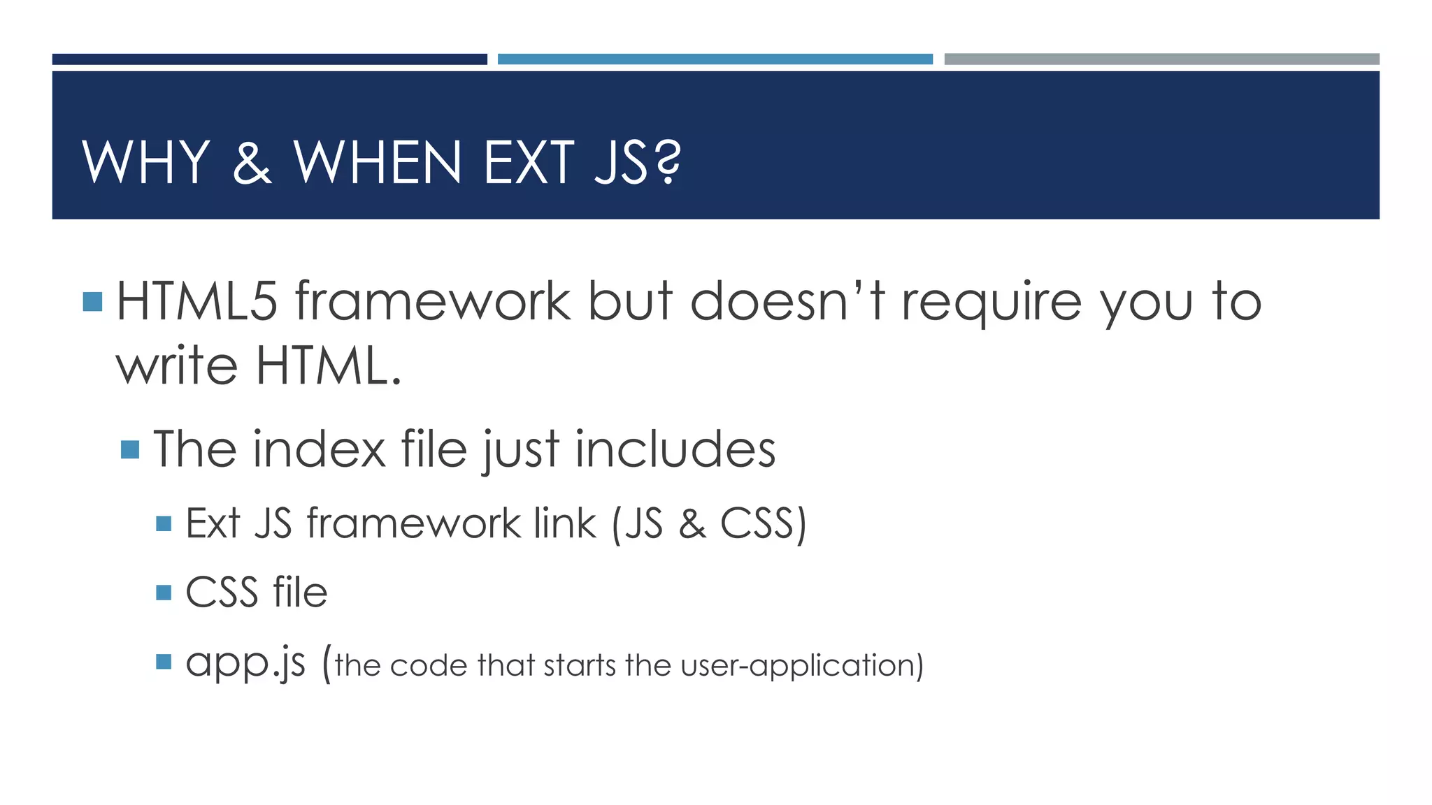 WHY & WHEN EXT JS?
 HTML5 framework but doesn’t require you to
write HTML.
 The index file just includes
 Ext JS framework link (JS & CSS)
 CSS file
 app.js (the code that starts the user-application)
 