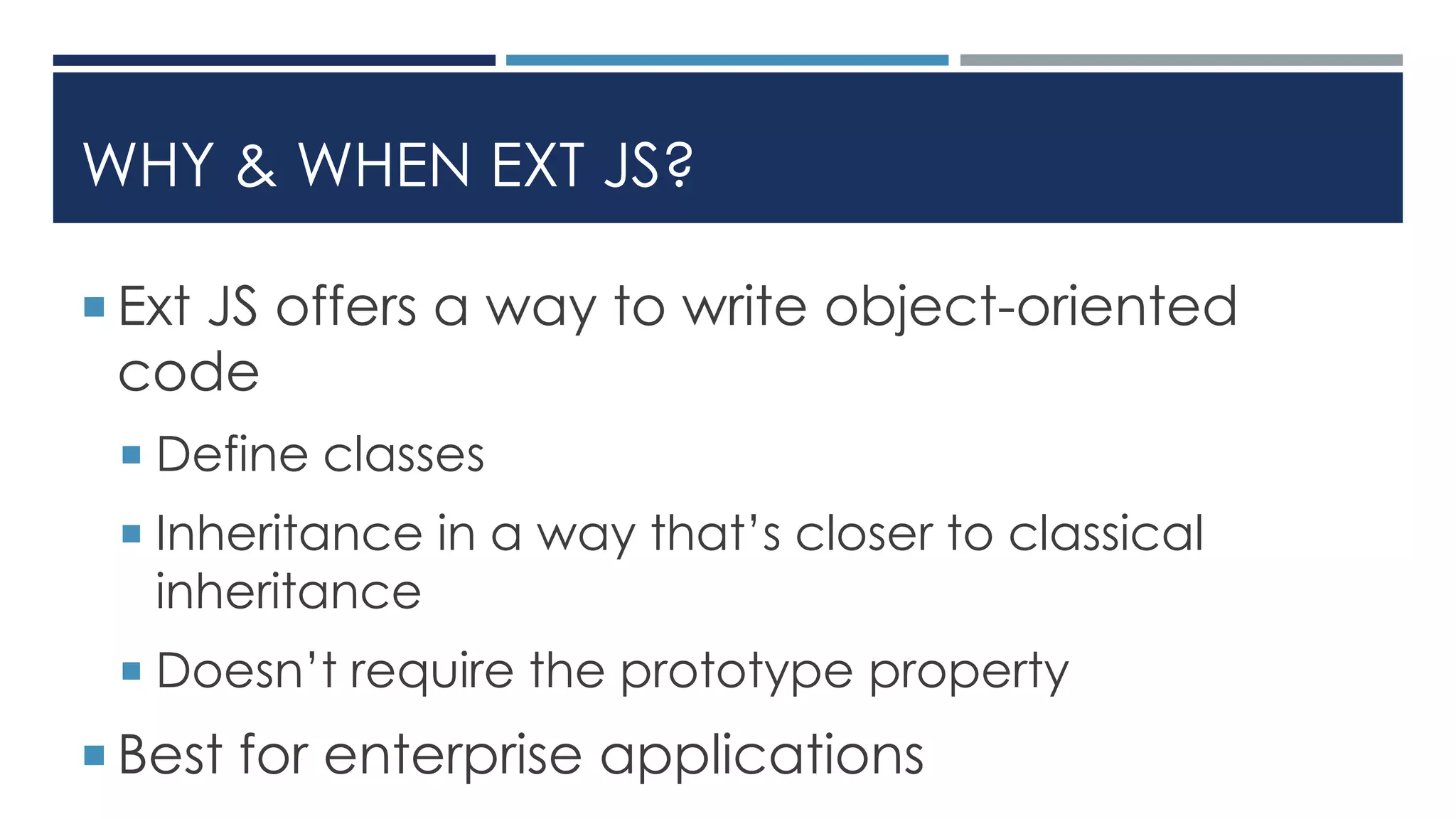 WHY & WHEN EXT JS?
 Ext JS offers a way to write object-oriented
code
 Define classes
 Inheritance in a way that’s closer to classical
inheritance
 Doesn’t require the prototype property
 Best for enterprise applications
 
