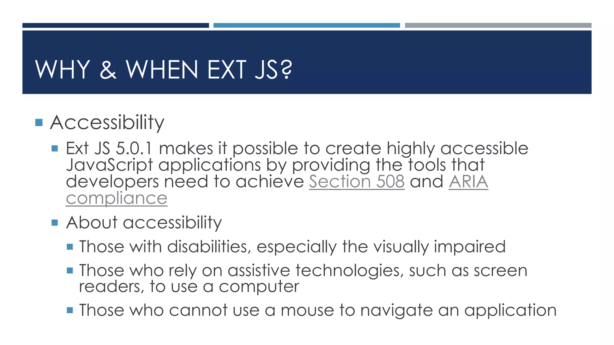 WHY & WHEN EXT JS?
 Accessibility
 Ext JS 5.0.1 makes it possible to create highly accessible
JavaScript applications by providing the tools that
developers need to achieve Section 508 and ARIA
compliance
 About accessibility
 Those with disabilities, especially the visually impaired
 Those who rely on assistive technologies, such as screen
readers, to use a computer
 Those who cannot use a mouse to navigate an application
 