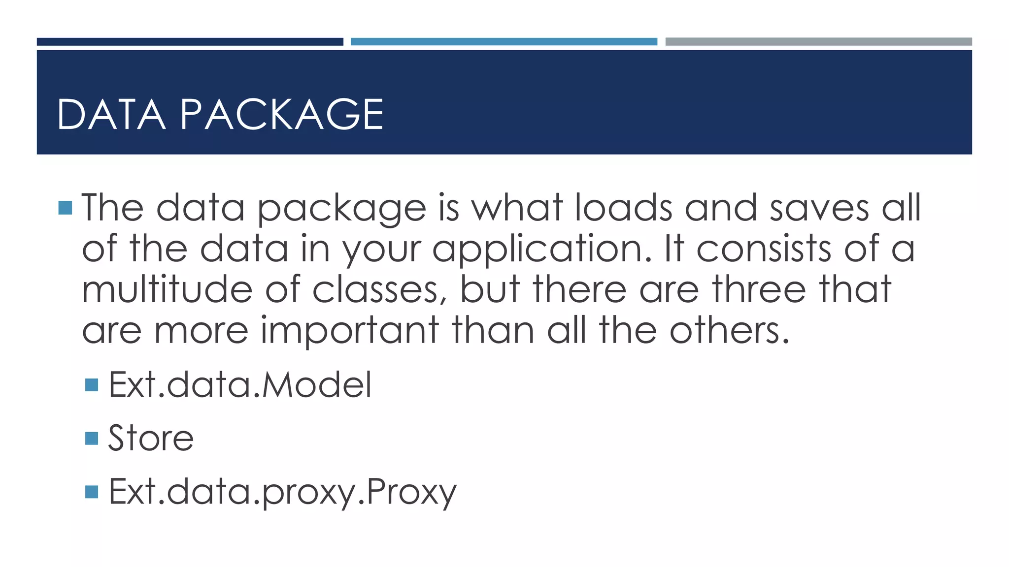 DATA PACKAGE
 The data package is what loads and saves all
of the data in your application. It consists of a
multitude of classes, but there are three that
are more important than all the others.
 Ext.data.Model
 Store
 Ext.data.proxy.Proxy
 