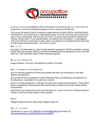 Kickstart Training is delighted to offer 5 free places on the next Occupation Transformation
                                               Partas,
programme, run by local employment agency, Parta starting on 26 February.
The course has been the focus of extensive media attention on Spin 103-8 fm, Morning Ireland,
Irish Examiner, and Facebook as a really positive career move for 18-25 year old’s who are one
year of more unemployed. Become your own boss in a social media consultancy, fashion and
makeup, fitness coach, IT and website design, car valeting, food and bakery – or get together
with some friends on a short-term to start a band, run a festival, do something for the community
or start a social enterprise project. The choice is yours!
What is it?
Occupation Transformation is a free 18 week part-time programme, FETAC accredited, covering
Career Planning, Business Starting and Sales & Marketing with the opportunity to win a rent free
office for 1 year and whole range of other business supports!


Who are we looking for?
■ Aged between 18 and 25, unemployed for at least 12 months.


What is Occupation Transformation?
■ it’s an exciting programme to help young people start their own enterprises in their fight
against unemployment.
■ It will offer FETAC accreditation in Career Planning, Sales and Marketing, and Starting Your
Own Business – essentials for any start up in Ireland.
■ It’s an 18 week programme, 4 half days per week with 2 weeks work placement. There will be
plenty of networking, mentoring and other opportunities to meet and work with similar minded
young people.
■ And there is an opportunity to win a rent free office for 1 year in one of our 4 Partas enterprise
centres, as well as a whole range of other supports.


Where?
Tallaght Enterprise Centre, Main Road, Tallaght, Dublin 24


What do I do next?
Call Noreen or Liane on 01-4599159 or email ot@partas.ie and check out
http://www.facebook.com/OccupationTransformation
 
