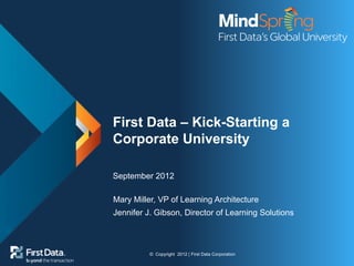 © Copyright 2012 | First Data Corporation
First Data – Kick-Starting a
Corporate University
September 2012
Mary Miller, VP of Learning Architecture
Jennifer J. Gibson, Director of Learning Solutions
 