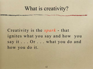 What is creativity?
Creativity is the spark - that
ignites what you say and how you
say it . . . Or . . . what you do and
how you do it.
12
 