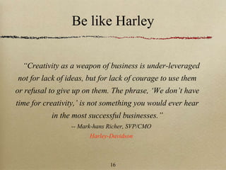 Be like Harley
“Creativity as a weapon of business is under-leveraged
not for lack of ideas, but for lack of courage to use them
or refusal to give up on them. The phrase, ‘We don’t have
time for creativity,’ is not something you would ever hear
in the most successful businesses.”
-- Mark-hans Richer, SVP/CMO
Harley-Davidson
16
 