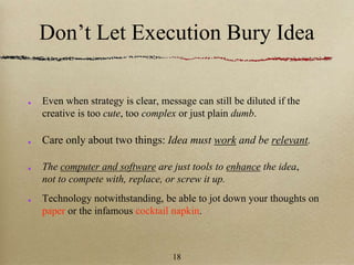Don’t Let Execution Bury Idea
Even when strategy is clear, message can still be diluted if the
creative is too cute, too complex or just plain dumb.
Care only about two things: Idea must work and be relevant.
The computer and software are just tools to enhance the idea,
not to compete with, replace, or screw it up.
Technology notwithstanding, be able to jot down your thoughts on
paper or the infamous cocktail napkin.
18
 