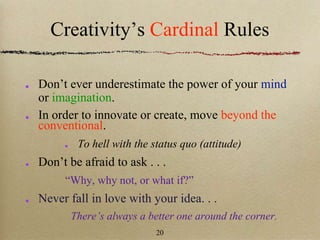 Creativity’s Cardinal Rules
Don’t ever underestimate the power of your mind
or imagination.
In order to innovate or create, move beyond the
conventional.
To hell with the status quo (attitude)
Don’t be afraid to ask . . .
“Why, why not, or what if?”
Never fall in love with your idea. . .
There’s always a better one around the corner.
20
 