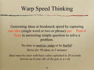 Warp Speed Thinking
Generating ideas at breakneck speed by capturing
one idea (single word or two or phrase) per Post-it
Note in answering simple question to solve a
problem.
No time to analyze, judge or be fearful!
Strive for 50 ideas in 5 minutes
Ideas must be clear with basic value explained in 20 seconds;
borrow an 8-year old--if she gets it, u r ok.
22
 