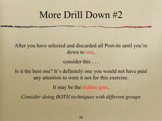More Drill Down #2
After you have selected and discarded all Post-its until you’re
down to one,
consider this . . .
Is it the best one? It’s definitely one you would not have paid
any attention to were it not for this exercise.
It may be the hidden gem.
Consider doing BOTH techniques with different groups
26
 