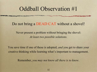 Oddball Observation #1
Do not bring a DEAD CAT without a shovel!
Never present a problem without bringing the shovel:
At least two possible solutions.
You save time if one of these is adopted, and you get to share your
creative thinking while learning what’s important to management.
Remember, you may not know all there is to know.
32
 