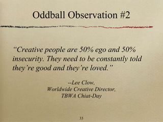 Oddball Observation #2
“Creative people are 50% ego and 50%
insecurity. They need to be constantly told
they’re good and they’re loved.”
--Lee Clow,
Worldwide Creative Director,
TBWA Chiat-Day
33
 