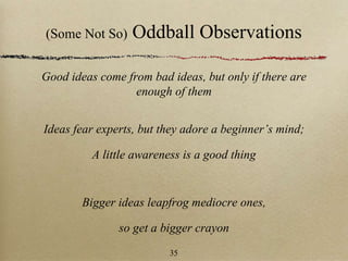 (Some Not So) Oddball Observations
Good ideas come from bad ideas, but only if there are
enough of them
Ideas fear experts, but they adore a beginner’s mind;
A little awareness is a good thing
Bigger ideas leapfrog mediocre ones,
so get a bigger crayon
35
 
