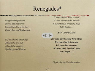 Renegades*
Long live the pioneers
Rebels and mutineers
Go forth and have no fear
Come close and lend an ear
So, all hail the underdogs
All hail the new kids
All hail the outlaws
Spielbergs and Kubrics
It’s our time to make a move
It’s our time to make amends
It’s our time to break the rules
Let’s begin . . .
AAF Central Texas
It’s your time to bring forth ideas
It’s your time to innovate
It’s your time to create
It’s your time, but don’t wait
Let’s begin . . .
*Lyrics by the X-Ambassadors
37
 