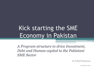 Kick starting the SME
Economy in Pakistan
A Program structure to drive Investment,
Debt and Human capital to the Pakistani
SME Sector
by Fahad Humayun
December 2016
 