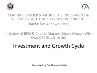 Investment and Growth Cycle
SEMINAR ON KICK STARTING THE INVESTMENT &
GROWTH CYCLE UNDER NEW GOVERNMENT
(Aache Din Aanewale hai)
Initiative of BFSI & Capital Markets Study Group (With
Khar CPE Study circle)
Presented by CA. Namrata Shah
 