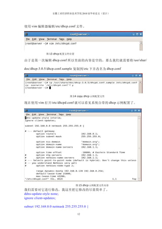 安徽工业经济职业技术学院 2010 届毕业论文（设计）




使用 vim 编辑器编辑 /etc/dhcp.conf 文件。




              图 13 dhcp 配置文件位置

由于是第一次编辑 dhcp.conf 所以里面的内容是空的，那么我们就需要将 /usr/shar/

doc/dhcp-3.0.5/dhcp.conf.sample 复制到 /etc 下并改名为 dhcp.conf




                             图 14 copy dhcp 示例配置文件

现在使用 vim 打开 /etc/dhcpd.conf 就可以看见系统自带的 dhcp 示例配置了。




                                 图 15 dhcp 示例配置文件内容
我们需要对它进行修改，我这里把它修改的尽量简单了。
ddns-update-style none;
ignore client-updates;

subnet 192.168.0.0 netmask 255.255.255.0 {

                                  12
 