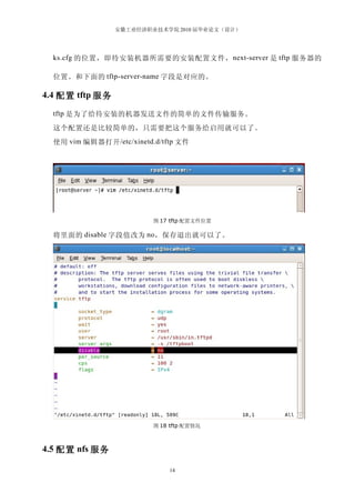 安徽工业经济职业技术学院 2010 届毕业论文（设计）




  ks.cfg 的位置，即待安装机器所需要的安装配置文件， next-server 是 tftp 服务器的

  位置。和下面的 tftp-server-name 字段是对应的。

4.4 配置 tftp 服务

  tftp 是为了给待安装的机器发送文件的简单的文件传输服务。

  这个配置还是比较简单的，只需要把这个服务给启用就可以了。
  使用 vim 编辑器打开 /etc/xinetd.d/tftp 文件




                           图 17 tftp 配置文件位置

  将里面的 disable 字段值改为 no ，保存退出就可以了。




                           图 18 tftp 配置情况



4.5 配置 nfs 服务

                               14
 