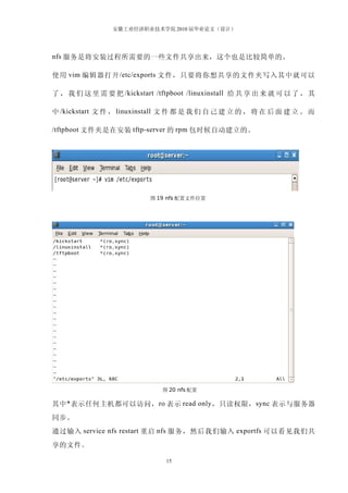 安徽工业经济职业技术学院 2010 届毕业论文（设计）




nfs 服务是将安装过程所需要的一些文件共享出来，这个也是比较简单的。

使用 vim 编辑器打开 /etc/exports 文件，只要将你想共享的文件夹写入其中就可以

了 ， 我 们 这 里 需 要 把 /kickstart /tftpboot /linuxinstall 给 共 享 出 来 就 可 以 了 ， 其

中 /kickstart 文 件 ， linuxinstall 文 件 都 是 我 们 自 己 建 立 的 ， 将 在 后 面 建 立 。 而

/tftpboot 文件夹是在安装 tftp-server 的 rpm 包时候自动建立的。




                           图 19 nfs 配置文件位置




                               图 20 nfs 配置

其中 * 表示任何主机都可以访问， ro 表示 read only ，只读权限， sync 表示与服务器
同步。
通过输入 service nfs restart 重启 nfs 服务，然后我们输入 exportfs 可以看见我们共
享的文件。

                                15
 