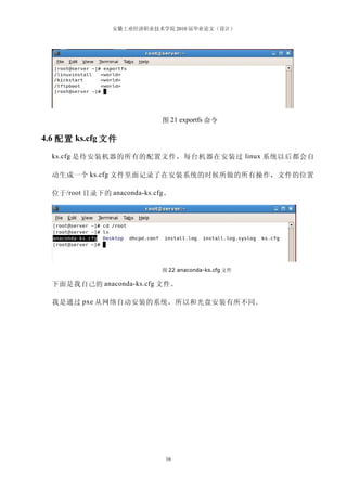 安徽工业经济职业技术学院 2010 届毕业论文（设计）




                              图 21 exportfs 命令

4.6 配置 ks.cfg 文件

  ks.cfg 是待安装机器的所有的配置文件，每台机器在安装过 linux 系统以后都会自

  动生成一个 ks.cfg 文件里面记录了在安装系统的时候所做的所有操作，文件的位置

  位于 /root 目录下的 anaconda-ks.cfg 。




                              图 22 anaconda-ks.cfg 文件

  下面是我自己的 anaconda-ks.cfg 文件。

  我是通过 pxe 从网络自动安装的系统，所以和光盘安装有所不同。




                               16
 