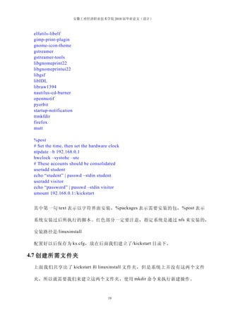安徽工业经济职业技术学院 2010 届毕业论文（设计）



 elfutils-libelf
 gimp-print-plugin
 gnome-icon-theme
 gstreamer
 gstreamer-tools
 libgnomeprint22
 libgnomeprintui22
 libgsf
 libIDL
 libraw1394
 nautilus-cd-burner
 openmotif
 pyorbit
 startup-notification
 ttmkfdir
 firefox
 mutt

 %post
 # Set the time, then set the hardware clock
 ntpdate –b 192.168.0.1
 hwclock –systohc –utc
 # These accounts should be consolidated
 useradd student
 echo “student” | passwd –stdin student
 useradd visitor
 echo “password” | passwd –stdin visitor
 umount 192.168.0.1:/kickstart


 其中第一句 text 表示以字符界面安装， %packages 表示需要安装的包， %post 表示

 系统安装过后所执行的脚本。红色部分一定要注意，指定系统是通过 nfs 来安装的，

 安装路径是 /linuxinstall

 配置好以后保存为 ks.cfg ，放在后面我们建立了 /kickstart 目录下。

4.7 创建所需文件夹

 上面我们共享出了 kickstart 和 linuxinstall 文件夹，但是系统上并没有这两个文件

 夹，所以就需要我们来建立这两个文件夹，使用 mkdir 命令来执行新建操作。



                                      19
 