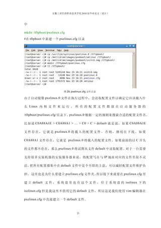 安徽工业经济职业技术学院 2010 届毕业论文（设计）



中

mkdir /tftpboot/pxelinux.cfg
# 在 tftpboot 中新建一个 pxelinux.cfg 目录




                           图 26 pxelinux.cfg 文件目录

由于启动镜像 pxelinux.0 文件在执行过程中，会读取配置文件以确定它应该载入什

么 Linux 内 核 文 件 来 运 行 。 所 有 的 配 置 文 件 都 放 在 启 动 服 务 器 的

/tftpboot/pxelinux.cfg/ 目录下。pxelinux.0 根据一定的规则来搜索合适的配置文件名。

比如说 C0A88A1E > C0A88A1 > … > C0 > C > default 就是说，如果 C0A88A1E

文 件 存 在 ， 它 就 是 pxelinux.0 将 载 入 的 配 置 文 件 。 否 则 ， 继 续 往 下 找 。 如 果

C0A88A1 文件存在，它就是 pxelinux.0 将载入的配置文件。如果前面的以 C 开头

的文件都不存在，那么 pxelinux.0 将试图从文件 default 中读取配置。对于一台需要

支持很多安装机器的安装服务器来说，将配置写在与 IP 地址对应的文件里很不灵

活。把所有配置都集中在 default 文件中是个不错的主意，可以减轻配置文件维护负

担。 这里也是为什么要建立 pxelinux.cfg 文件夹。所以接下来就要在 pxelinux.cfg 里

建 立 default 文 件 ， 系 统 盘 里 也 有 这 个 文 件 ， 位 于 系 统 盘 的 isolinux 下 的

isolinux.cfg 但是我这里不借用它的 default 文件，所以这是我们使用 vim 编辑器在

pxelinux.cfg 中直接建立一个 default 文件。



                                    21
 
