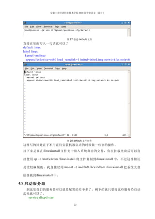 安徽工业经济职业技术学院 2010 届毕业论文（设计）




                              图 27 创建 default 文件
 直接在里面写入一句话就可以了
 default linux
 label linux
   kernel vmlinuz
   append ksdevice=eth0 load_ramdisk=1 initrd=initrd.img network ks noipv6




                              图 28 default 文件内容
 这样写的好处在于不用在待安装机器启动的时候做一些别的操作。
 接下来是要在 /linuxinstall 文件夹中放入系统盘内的文件，你在挂载光盘后可以直

 接使用 cp –r /mnt/cdrom /linuxinstall 将文件复制到 /linuxinstall 中，不过这样做还

 是比较麻烦的，我直接使用 mount –t iso9660 /dev/cdrom /linuxinstall 把系统光盘

 给挂载到 /linuxinstall 中。

4.9 启动服务器
  到这里我们的服务器可以说是配置的差不多了，剩下的就只要将这些服务给启动
 起来就可以了。
   service dhcpd start

                                   22
 