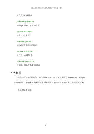 安徽工业经济职业技术学院 2010 届毕业论文（设计）




    # 启动 dhcpd 服务


    chkconfig dhcpd on
    #dhcpd 服务开机自动启动


    service nfs restart
    # 重启 nfs 服务


    chkconfig nfs on
    #nfs 服务开机自动启动


    service xinetd start
    # 启动 xinetd 服务


    chkconfig xinetd on
    #xinetd 服务开机自动启动


4.10 测试

    将待安装机器启动起来，进入 bios 界面，将启动方式改为从网络启动，保存退

  出重启即可，有的机器则不用进入 bios 就可以直接进入安装界面。主要过程如下：


    正在获取 IP 地址




                               23
 