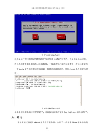 安徽工业经济职业技术学院 2010 届毕业论文（设计）




                   图 37 无法获取 ks.cfg 文件

 出现了这样的问题则说明你的客户端是知道 ks.cfg 的位置的，但是就是无法读取，

 所以我们看看服务器的 ks.cfg 的权限，一般都是客户端的权限不够，所以只要更改

 一下 ks.cfg 文件的权限这样的问题一般都是可以解决的。使用 chmod 命令来更改权
 限。




                   图 38 更改 ks.cfg 文件权限

 基本上到此服务器已经配置好了，可以执行批量的安装 Red Hat Linux 操作系统了。

六、结论
  本论文通过搭建 kickstart 无人值守服务器，介绍了一些基本 Linux 服务器的简

                       29
 