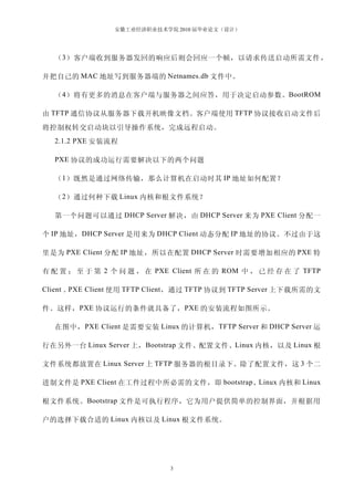安徽工业经济职业技术学院 2010 届毕业论文（设计）




  （ 3 ）客户端收到服务器发回的响应后则会回应一个帧，以请求传送启动所需文件 ，

并把自己的 MAC 地址写到服务器端的 Netnames.db 文件中。

  （ 4 ）将有更多的消息在客户端与服务器之间应答，用于决定启动参数。BootROM

由 TFTP 通信协议从服务器下载开机映像文档。客户端使用 TFTP 协议接收启动文件后
将控制权转交启动块以引导操作系统，完成远程启动。
  2.1.2 PXE 安装流程

  PXE 协议的成功运行需要解决以下的两个问题

  （ 1 ）既然是通过网络传输，那么计算机在启动时其 IP 地址如何配置？

  （ 2 ）通过何种下载 Linux 内核和根文件系统？

  第一个问题可以通过 DHCP Server 解决，由 DHCP Server 来为 PXE Client 分配一

个 IP 地址， DHCP Server 是用来为 DHCP Client 动态分配 IP 地址的协议。不过由于这

里是为 PXE Client 分配 IP 地址，所以在配置 DHCP Server 时需要增加相应的 PXE 特

有 配 置 ； 至 于 第 2 个 问 题 ， 在 PXE Client 所 在 的 ROM 中 ， 已 经 存 在 了 TFTP

Client 。PXE Client 使用 TFTP Client ，通过 TFTP 协议到 TFTP Server 上下载所需的文

件。这样， PXE 协议运行的条件就具备了， PXE 的安装流程如图所示。

  在图中， PXE Client 是需要安装 Linux 的计算机， TFTP Server 和 DHCP Server 运

行在另外一台 Linux Server 上， Bootstrap 文件、配置文件、Linux 内核，以及 Linux 根

文件系统都放置在 Linux Server 上 TFTP 服务器的根目录下。除了配置文件，这 3 个二

进制文件是 PXE Client 在工件过程中所必需的文件，即 bootstrap 、Linux 内核和 Linux

根文件系统。 Bootstrap 文件是可执行程序，它为用户提供简单的控制界面，并根据用

户的选择下载合适的 Linux 内核以及 Linux 根文件系统。




                              3
 