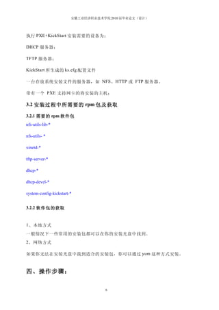 安徽工业经济职业技术学院 2010 届毕业论文（设计）




执行 PXE+KickStart 安装需要的设备为：

DHCP 服务器；

TFTP 服务器；

KickStart 所生成的 ks.cfg 配置文件

一台存放系统安装文件的服务器，如 NFS 、 HTTP 或 FTP 服务器。

带有一个 PXE 支持网卡的将安装的主机；

3.2 安装过程中所需要的 rpm 包及获取

3.2.1 需要的 rpm 软件包
nfs-utils-lib-*

nfs-utils- *

xinetd-*

tftp-server-*

dhcp-*

dhcp-devel-*

system-config-kickstart-*


3.2.2 软件包的获取　


1 、本地方式

一般情况下一些常用的安装包都可以在你的安装光盘中找到。
2 、网络方式

如果你无法在安装光盘中找到适合的安装包，你可以通过 yum 这种方式安装。



四、操作步骤：

                                    6
 