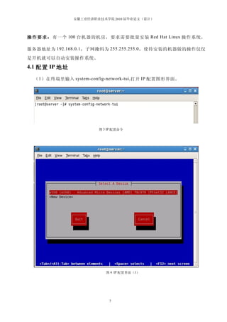 安徽工业经济职业技术学院 2010 届毕业论文（设计）




操 作 要 求 ： 有一个 100 台机器的机房，要求需要批量安装 Red Hat Linux 操作系统，

服务器地址为 192.168.0.1 ，子网掩码为 255.255.255.0 ，使待安装的机器做的操作仅仅
是开机就可以自动安装操作系统。
4.1 配置 IP 地址

  （ 1 ）在终端里输入 system-config-network-tui, 打开 IP 配置图形界面。




                         图 3 IP 配置命令




                            图 4 IP 配置界面（1）




                             7
 