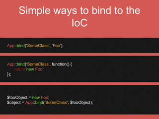Singleton Dependencies
$object = App::singleton(‘CurrentUser’, function() {
$auth = App::make(‘Auth’);
return $auth->user(); // returns user object
});
 
