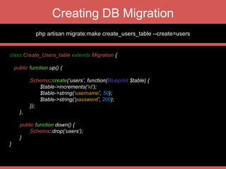 Seeding into your DB
class DefaultAdminUserSeeder extends Seeder {
public function run() {
DB::table(‘users’)->delete(); // truncates the table data
User::create([
‘username’=>’admin’,
‘password’=> Hash::make(‘password’)
]);
}
}
 