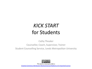 KICK START
                    for Students
                      Cathy Theaker
          Counsellor, Coach, Supervisor, Trainer
Student Counselling Service, Leeds Metropolitan University




                            This work is licensed under a
     Creative Commons Attribution-NonCommercial-NoDerivs 3.0 Unported License.
 