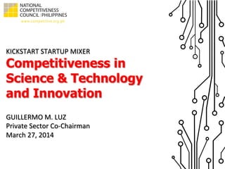KICKSTART	
  STARTUP	
  MIXER
Competitiveness in
Science & Technology
and Innovation
GUILLERMO	
  M.	
  LUZ	
  
Private	
  Sector	
  Co-­‐Chairman	
  
March	
  27,	
  2014	
  
 